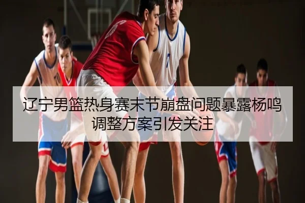 辽宁男篮热身赛末节崩盘问题暴露杨鸣调整方案引发关注