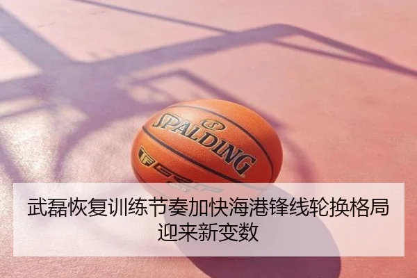 武磊恢复训练节奏加快海港锋线轮换格局迎来新变数