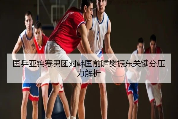 国乒亚锦赛男团对韩国前瞻樊振东关键分压力解析