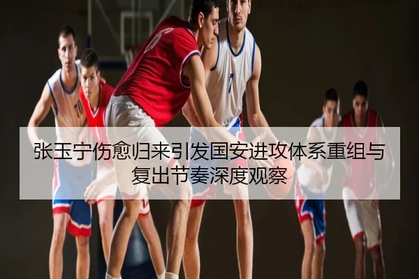 张玉宁伤愈归来引发国安进攻体系重组与复出节奏深度观察
