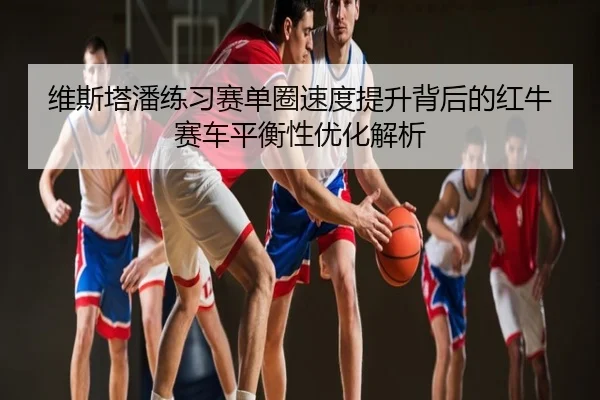 维斯塔潘练习赛单圈速度提升背后的红牛赛车平衡性优化解析