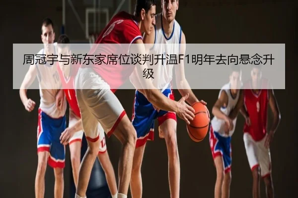 周冠宇与新东家席位谈判升温F1明年去向悬念升级